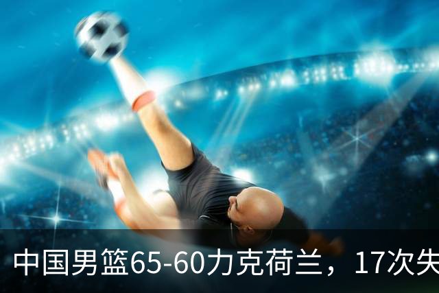 中国男篮65-60力克荷兰，17次失误扎眼，杨瀚森表现一般，球员评分出炉：廖三宁5.4分