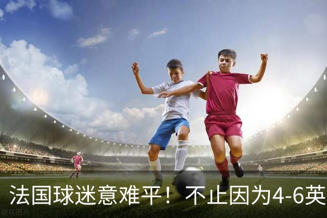 法国球迷意难平！不止因为4-6英格兰，更多在于以下五点！