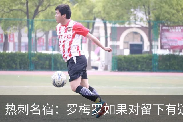 热刺名宿：罗梅罗如果对留下有疑虑那就走，我喜欢他但他必须自控