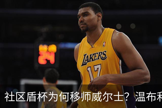 社区盾杯为何移师威尔士？温布利为演唱会让路，阿森纳曼城对决