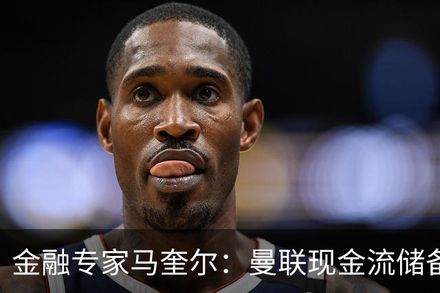 金融专家马奎尔：曼联现金流储备充裕，引援如此消极很反常