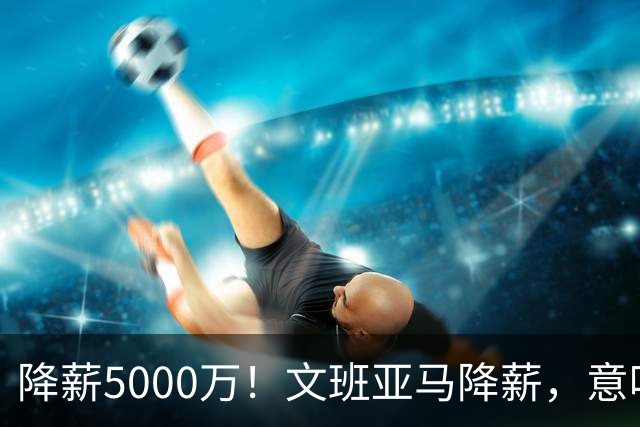 降薪5000万！文班亚马降薪，意味着什么？