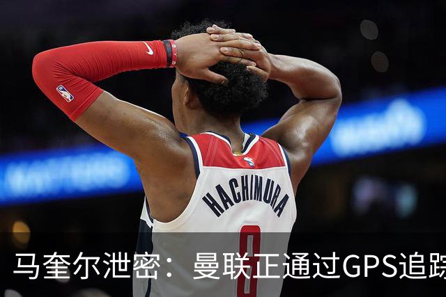 马奎尔泄密：曼联正通过GPS追踪装置密切监控球员的体能状况